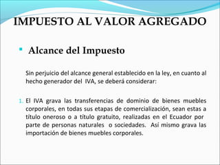 IMPUESTO AL VALOR AGREGADO

 Alcance del Impuesto

  Sin perjuicio del alcance general establecido en la ley, en cuanto al
  hecho generador del IVA, se deberá considerar:

1. El IVA grava las transferencias de dominio de bienes muebles
  corporales, en todas sus etapas de comercialización, sean estas a
  título oneroso o a título gratuito, realizadas en el Ecuador por
  parte de personas naturales o sociedades. Así mismo grava las
  importación de bienes muebles corporales.
 
