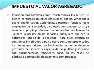IMPUESTO AL VALOR AGREGADO
2. Consideramos también como transferencias los retiros de
   bienes corporales muebles efectuados por un vendedor o
   por el dueño, socios, accionistas, directores, funcionarios o
   empleados de la sociedad, para uso o consumo personal, ya
   sean de su propia producción o comparados para la reventa
    o para la prestación de servicios, cualquiera que sea la
   naturaleza jurídica de la sociedad. Para estos efectos, se
   considerarán retirados para su uso o consumo propio todos
   los bienes que faltaren en los inventarios del vendedor o
   prestador del servicio y cuya salida no pudiere justificarse
   con documentación fehaciente, salvo en los casos de
   pérdida o destrucción, debidamente comprobados.
 