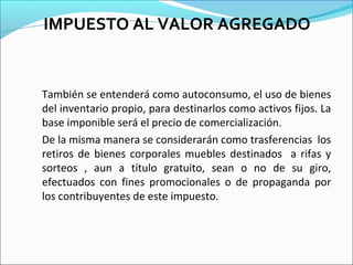 IMPUESTO AL VALOR AGREGADO


También se entenderá como autoconsumo, el uso de bienes
del inventario propio, para destinarlos como activos fijos. La
base imponible será el precio de comercialización.
De la misma manera se considerarán como trasferencias los
retiros de bienes corporales muebles destinados a rifas y
sorteos , aun a título gratuito, sean o no de su giro,
efectuados con fines promocionales o de propaganda por
los contribuyentes de este impuesto.
 