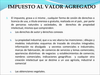 IMPUESTO AL VALOR AGREGADO

3.    El impuesto, grava a si mismo , cualquier forma de cesión de derechos o
      licencia de uso, a título oneroso o gratuito, realizada en el país , por parte
      de personas naturales y sociedades, de derechos de propiedad
      intelectual, mismos que comprenden:
     a. Los derechos de autor y derechos conexos


     b.   La propiedad industrial, que a su vez abarca las invenciones ; dibujos y
          modelos industriales esquemas de trazado de circuitos integrados;
          información no divulgada y secretos comerciales e industriales;
          marcas de fabricación, de comercio de servicios y lemas comerciales;
          apariencias distintivas de negocios y establecimientos de comercio;
          nombres comerciales; indicaciones geográficas y cualquier otra
          creación intelectual que se destine a un uso agrícola, industrial o
          comercial

     c.   Las obtenciones vegetales.
 