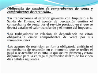 Obligación de emisión de comprobantes de venta y
comprobantes de retención..-
En transacciones al exterior gravadas con Impuesto a la
Salida de Divisas, el agente de percepción emitirá el
comprobante de venta por el servicio prestado en el que se
deberá detallar el valor transferido y el monto del Impuesto.
Los trabajadores en relación de dependencia no están
obligados a emitir comprobantes de venta por sus
remuneraciones.
Los agentes de retención en forma obligatoria emitirán el
comprobante de retención en el momento que se realice el
pago o se acredite en cuenta, lo que ocurra primero y estará
disponible para la entrega al proveedor dentro de los cinco
días hábiles siguientes.
 