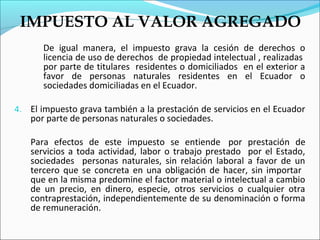 IMPUESTO AL VALOR AGREGADO
       De igual manera, el impuesto grava la cesión de derechos o
       licencia de uso de derechos de propiedad intelectual , realizadas
       por parte de titulares residentes o domiciliados en el exterior a
       favor de personas naturales residentes en el Ecuador o
       sociedades domiciliadas en el Ecuador.

4. El impuesto grava también a la prestación de servicios en el Ecuador
   por parte de personas naturales o sociedades.

   Para efectos de este impuesto se entiende por prestación de
   servicios a toda actividad, labor o trabajo prestado por el Estado,
   sociedades personas naturales, sin relación laboral a favor de un
   tercero que se concreta en una obligación de hacer, sin importar
   que en la misma predomine el factor material o intelectual a cambio
   de un precio, en dinero, especie, otros servicios o cualquier otra
   contraprestación, independientemente de su denominación o forma
   de remuneración.
 
