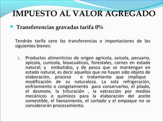 IMPUESTO AL VALOR AGREGADO
   Transferencias gravadas tarifa 0%

    Tendrán tarifa cero las transferencias e importaciones de los
    siguientes bienes:

    1.   Productos alimenticios de origen agrícola, avícola, pecuario,
         apícola, cunicola, bioacuáticos, forestales, carnes en estado
         natural; y embutidos, y de pesca que se mantengan en
         estado natural, es decir aquellos que no hayan sido objeto de
         elaboración, proceso       o tratamiento que implique
         modificación de su naturaleza. La sola refrigeración,
         enfriamiento o congelamiento para conservarlos, el pilado,
         el desmote, la trituración , la extracción por medios
         mecánicos o químicos para la elaboración del aceite
         comestible, el faenamiento, el cortado y el empaque no se
         considerarán procesamiento.
 
