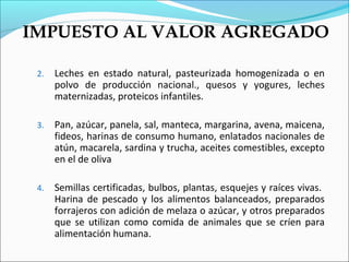 IMPUESTO AL VALOR AGREGADO

 2.   Leches en estado natural, pasteurizada homogenizada o en
      polvo de producción nacional., quesos y yogures, leches
      maternizadas, proteicos infantiles.

 3.   Pan, azúcar, panela, sal, manteca, margarina, avena, maicena,
      fideos, harinas de consumo humano, enlatados nacionales de
      atún, macarela, sardina y trucha, aceites comestibles, excepto
      en el de oliva

 4.   Semillas certificadas, bulbos, plantas, esquejes y raíces vivas.
      Harina de pescado y los alimentos balanceados, preparados
      forrajeros con adición de melaza o azúcar, y otros preparados
      que se utilizan como comida de animales que se críen para
      alimentación humana.
 