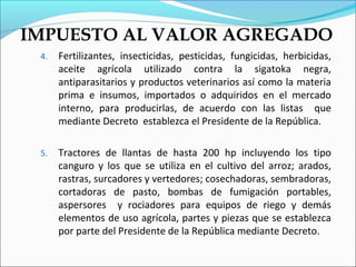 IMPUESTO AL VALOR AGREGADO
 4.   Fertilizantes, insecticidas, pesticidas, fungicidas, herbicidas,
      aceite agrícola utilizado contra la sigatoka negra,
      antiparasitarios y productos veterinarios así como la materia
      prima e insumos, importados o adquiridos en el mercado
      interno, para producirlas, de acuerdo con las listas que
      mediante Decreto establezca el Presidente de la República.

 5.   Tractores de llantas de hasta 200 hp incluyendo los tipo
      canguro y los que se utiliza en el cultivo del arroz; arados,
      rastras, surcadores y vertedores; cosechadoras, sembradoras,
      cortadoras de pasto, bombas de fumigación portables,
      aspersores y rociadores para equipos de riego y demás
      elementos de uso agrícola, partes y piezas que se establezca
      por parte del Presidente de la República mediante Decreto.
 
