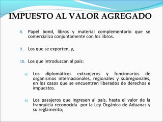 IMPUESTO AL VALOR AGREGADO
  8.        Papel bond, libros y material complementario que se
            comercializa conjuntamente con los libros.

  9.        Los que se exporten, y,

  10. Los que introduzcan al país:

       a)     Los diplomáticos extranjeros y funcionarios de
              organismos internacionales, regionales y subregionales,
              en los casos que se encuentren liberados de derechos e
              impuestos.

       b)     Los pasajeros que ingresen al país, hasta el valor de la
              franquicia reconocida por la Ley Orgánica de Aduanas y
              su reglamento;
 
