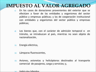 IMPUESTO AL VALOR AGREGADO
  c)    En los casos de donaciones provenientes del exterior que se
        efectúen a favor de las entidades y organismos del sector
        público y empresas públicas; y las de cooperación institucional
        con entidades y organismos del sector público y empresas
        públicas;

  d)    Los bienes que, con el carácter de admisión temporal o en
        tránsito, se introduzcan al país, mientras no sean objeto de
        nacionalización,

  11.   Energía eléctrica,

  12.   Lámparas fluorescentes,

  13.   Aviones, avionetas y helicópteros destinados al transporte
        comercial de pasajeros, carga y servicios; y,
 