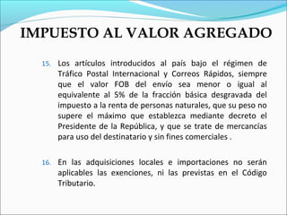 IMPUESTO AL VALOR AGREGADO
  15. Los artículos introducidos al país bajo el régimen de
      Tráfico Postal Internacional y Correos Rápidos, siempre
      que el valor FOB del envío sea menor o igual al
      equivalente al 5% de la fracción básica desgravada del
      impuesto a la renta de personas naturales, que su peso no
      supere el máximo que establezca mediante decreto el
      Presidente de la República, y que se trate de mercancías
      para uso del destinatario y sin fines comerciales .

  16. En las adquisiciones locales e importaciones no serán
      aplicables las exenciones, ni las previstas en el Código
      Tributario.
 
