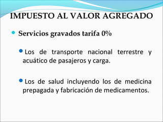 IMPUESTO AL VALOR AGREGADO
 Servicios   gravados tarifa 0%

  Los de transporte nacional terrestre y
   acuático de pasajeros y carga.

  Los de salud incluyendo los de medicina
   prepagada y fabricación de medicamentos.
 