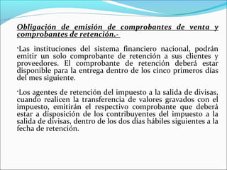 Obligación de emisión de comprobantes de venta y
comprobantes de retención.-
Las instituciones del sistema financiero nacional, podrán
emitir un solo comprobante de retención a sus clientes y
proveedores. El comprobante de retención deberá estar
disponible para la entrega dentro de los cinco primeros días
del mes siguiente.
Los agentes de retención del impuesto a la salida de divisas,
cuando realicen la transferencia de valores gravados con el
impuesto, emitirán el respectivo comprobante que deberá
estar a disposición de los contribuyentes del impuesto a la
salida de divisas, dentro de los dos días hábiles siguientes a la
fecha de retención.
 