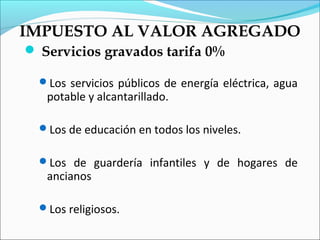 IMPUESTO AL VALOR AGREGADO
 Servicios gravados tarifa 0%

  Los servicios públicos de energía eléctrica, agua
   potable y alcantarillado.

  Los de educación en todos los niveles.


  Los de guardería infantiles y de hogares de
   ancianos

  Los religiosos.
 