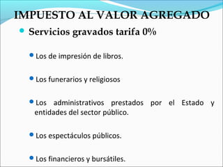 IMPUESTO AL VALOR AGREGADO
 Servicios    gravados tarifa 0%

  Los de impresión de libros.


  Los funerarios y religiosos


  Los   administrativos prestados por el Estado y
   entidades del sector público.

  Los espectáculos públicos.


  Los financieros y bursátiles.
 