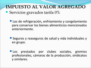 IMPUESTO AL VALOR AGREGADO
 Servicios    gravados tarifa 0%

  Los de refrigeración, enfriamiento y congelamiento
   para conservar los bienes alimenticios mencionados
   anteriormente.

  Seguros y reaseguros de salud y vida individuales y
   en grupo.

  Los    prestados por clubes sociales, gremios
   profesionales, cámaras de la producción, sindicatos
   y similares.
 
