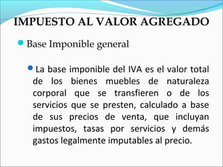 IMPUESTO AL VALOR AGREGADO
Base Imponible general

  La base imponible del IVA es el valor total
   de los bienes muebles de naturaleza
   corporal que se transfieren o de los
   servicios que se presten, calculado a base
   de sus precios de venta, que incluyan
   impuestos, tasas por servicios y demás
   gastos legalmente imputables al precio.
 