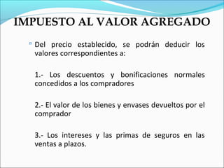 IMPUESTO AL VALOR AGREGADO
   Del precio establecido, se podrán deducir los
   valores correspondientes a:

   1.- Los descuentos y bonificaciones normales
   concedidos a los compradores

   2.- El valor de los bienes y envases devueltos por el
   comprador

   3.- Los intereses y las primas de seguros en las
   ventas a plazos.
 