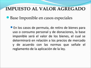 IMPUESTO AL VALOR AGREGADO
Base Imponible en casos especiales

  En los casos de permuta, de retiro de bienes para
   uso o consumo personal y de donaciones, la base
   imponible será el valor de los bienes, el cual se
   determinará en relación a los precios de mercado
   y de acuerdo con las normas que señale el
   reglamento de la aplicación de la ley.
 