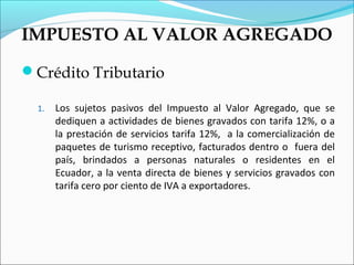 IMPUESTO AL VALOR AGREGADO

Crédito Tributario

  1.   Los sujetos pasivos del Impuesto al Valor Agregado, que se
       dediquen a actividades de bienes gravados con tarifa 12%, o a
       la prestación de servicios tarifa 12%, a la comercialización de
       paquetes de turismo receptivo, facturados dentro o fuera del
       país, brindados a personas naturales o residentes en el
       Ecuador, a la venta directa de bienes y servicios gravados con
       tarifa cero por ciento de IVA a exportadores.
 