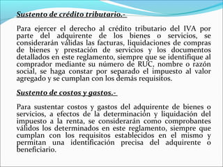 Sustento de crédito tributario.-
Para ejercer el derecho al crédito tributario del IVA por
parte del adquirente de los bienes o servicios, se
considerarán válidas las facturas, liquidaciones de compras
de bienes y prestación de servicios y los documentos
detallados en este reglamento, siempre que se identifique al
comprador mediante su número de RUC, nombre o razón
social, se haga constar por separado el impuesto al valor
agregado y se cumplan con los demás requisitos.
Sustento de costos y gastos.-
Para sustentar costos y gastos del adquirente de bienes o
servicios, a efectos de la determinación y liquidación del
impuesto a la renta, se considerarán como comprobantes
válidos los determinados en este reglamento, siempre que
cumplan con los requisitos establecidos en el mismo y
permitan una identificación precisa del adquirente o
beneficiario.
 