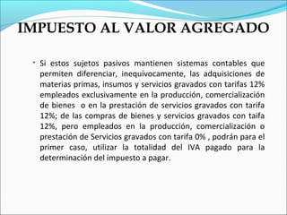 IMPUESTO AL VALOR AGREGADO

 • Si estos sujetos pasivos mantienen sistemas contables que
  permiten diferenciar, inequívocamente, las adquisiciones de
  materias primas, insumos y servicios gravados con tarifas 12%
  empleados exclusivamente en la producción, comercialización
  de bienes o en la prestación de servicios gravados con tarifa
  12%; de las compras de bienes y servicios gravados con taifa
  12%, pero empleados en la producción, comercialización o
  prestación de Servicios gravados con tarifa 0% , podrán para el
  primer caso, utilizar la totalidad del IVA pagado para la
  determinación del impuesto a pagar.
 