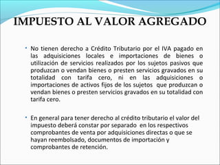 IMPUESTO AL VALOR AGREGADO

 • No tienen derecho a Crédito Tributario por el IVA pagado en
   las adquisiciones locales e importaciones de bienes o
   utilización de servicios realizados por los sujetos pasivos que
   produzcan o vendan bienes o presten servicios gravados en su
   totalidad con tarifa cero, ni en las adquisiciones o
   importaciones de activos fijos de los sujetos que produzcan o
   vendan bienes o presten servicios gravados en su totalidad con
   tarifa cero.

 • En general para tener derecho al crédito tributario el valor del
   impuesto deberá constar por separado en los respectivos
   comprobantes de venta por adquisiciones directas o que se
   hayan reembolsado, documentos de importación y
   comprobantes de retención.
 