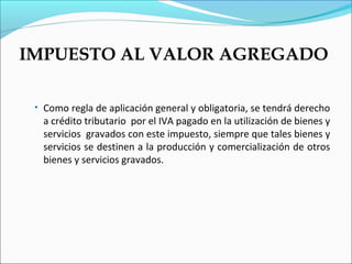 IMPUESTO AL VALOR AGREGADO

 • Como regla de aplicación general y obligatoria, se tendrá derecho
  a crédito tributario por el IVA pagado en la utilización de bienes y
  servicios gravados con este impuesto, siempre que tales bienes y
  servicios se destinen a la producción y comercialización de otros
  bienes y servicios gravados.
 