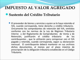 IMPUESTO AL VALOR AGREGADO
Sustento del Crédito Tributario

  El proveedor de bienes y servicios a quien se le haya retenido el
   IVA, cuando corresponda, tiene derecho a crédito tributario.
   Únicamente los comprobantes de retención del IVA, emitidos
   conforme con las normas de la Ley de Régimen Tributario
   Interno y del Reglamento de Comprobantes de Venta y de
   Retención, justificarán el crédito tributario            de los
   contribuyentes , que lo utilizarán para compensar con el IVA
   pagado y retenido, cuando corresponda, según su declaración
   mensual. El contribuyente deberá mantener en sus archivos
   dichos documentos, al menos por el plazo máximo de
   prescripción de la obligación tributaria establecido en el Código
   Tributario.
 