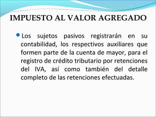 IMPUESTO AL VALOR AGREGADO

 Los   sujetos pasivos registrarán en su
  contabilidad, los respectivos auxiliares que
  formen parte de la cuenta de mayor, para el
  registro de crédito tributario por retenciones
  del IVA, así como también del detalle
  completo de las retenciones efectuadas.
 