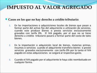 IMPUESTO AL VALOR AGREGADO

 Casos en los que no hay derecho a crédito tributario:

  1.   En las importaciones o adquisiciones locales de bienes que pasan a
       formar parte del activo fijo del adquiriente o utilización de servicios,
       cuando este produce bienes o presta servicios exclusivamente
       gravados con tarifa 0%. El IVA pagado, por el que no se tiene
       derecho a crédito tributario pasará a formar parte del costo de tales
       bienes.

  2.   En la importación o adquisición local de bienes, materias primas,
       insumos o servicios cuando el adquiriente transfiera bienes o preste
       servicios gravados exclusivamente con tarifa 0% por lo tanto el IVA
       pagado en estas adquisiciones se cargará al respectivo gasto.

  3.   Cuando el IVA pagado por el adquiriente le haya sido reembolsado en
       cualquier forma.
 