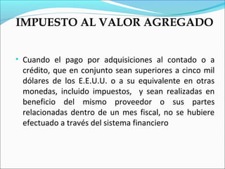 IMPUESTO AL VALOR AGREGADO


• Cuando el pago por adquisiciones al contado o a
 crédito, que en conjunto sean superiores a cinco mil
 dólares de los E.E.U.U. o a su equivalente en otras
 monedas, incluido impuestos, y sean realizadas en
 beneficio del mismo proveedor o sus partes
 relacionadas dentro de un mes fiscal, no se hubiere
 efectuado a través del sistema financiero
 