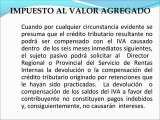 IMPUESTO AL VALOR AGREGADO
  Cuando por cualquier circunstancia evidente se
  presuma que el crédito tributario resultante no
  podrá ser compensado con el IVA causado
  dentro de los seis meses inmediatos siguientes,
  el sujeto pasivo podrá solicitar al Director
  Regional o Provincial del Servicio de Rentas
  Internas la devolución o la compensación del
  crédito tributario originado por retenciones que
  le hayan sido practicadas. La devolución o
  compensación de los saldos del IVA a favor del
  contribuyente no constituyen pagos indebidos
  y, consiguientemente, no causarán intereses.
 