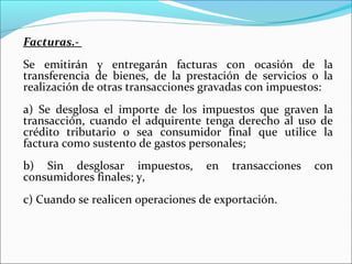 Facturas.-
Se emitirán y entregarán facturas con ocasión de la
transferencia de bienes, de la prestación de servicios o la
realización de otras transacciones gravadas con impuestos:
a) Se desglosa el importe de los impuestos que graven la
transacción, cuando el adquirente tenga derecho al uso de
crédito tributario o sea consumidor final que utilice la
factura como sustento de gastos personales;
b) Sin desglosar impuestos,        en   transacciones   con
consumidores finales; y,
c) Cuando se realicen operaciones de exportación.
 