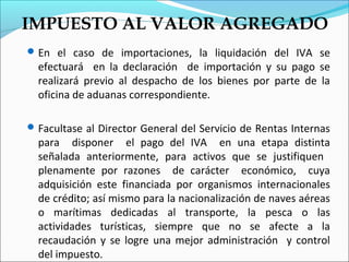 IMPUESTO AL VALOR AGREGADO
 En el caso de importaciones, la liquidación del IVA se
  efectuará en la declaración de importación y su pago se
  realizará previo al despacho de los bienes por parte de la
  oficina de aduanas correspondiente.

 Facultase al Director General del Servicio de Rentas Internas
  para disponer el pago del IVA en una etapa distinta
  señalada anteriormente, para activos que se justifiquen
  plenamente por razones de carácter económico, cuya
  adquisición este financiada por organismos internacionales
  de crédito; así mismo para la nacionalización de naves aéreas
  o marítimas dedicadas al transporte, la pesca o las
  actividades turísticas, siempre que no se afecte a la
  recaudación y se logre una mejor administración y control
  del impuesto.
 
