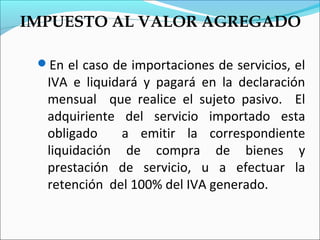 IMPUESTO AL VALOR AGREGADO

 En el caso de importaciones de servicios, el
  IVA e liquidará y pagará en la declaración
  mensual que realice el sujeto pasivo. El
  adquiriente del servicio importado esta
  obligado    a emitir la correspondiente
  liquidación de compra de bienes y
  prestación de servicio, u a efectuar la
  retención del 100% del IVA generado.
 