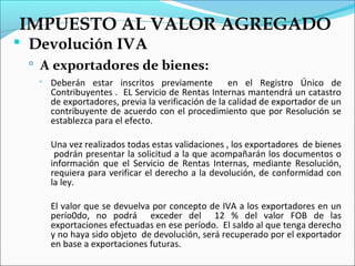 IMPUESTO AL VALOR AGREGADO
 Devolución IVA
  A exportadores de bienes:
      Deberán estar inscritos previamente           en el Registro Único de
       Contribuyentes . EL Servicio de Rentas Internas mantendrá un catastro
       de exportadores, previa la verificación de la calidad de exportador de un
       contribuyente de acuerdo con el procedimiento que por Resolución se
       establezca para el efecto.

       Una vez realizados todas estas validaciones , los exportadores de bienes
        podrán presentar la solicitud a la que acompañarán los documentos o
       información que el Servicio de Rentas Internas, mediante Resolución,
       requiera para verificar el derecho a la devolución, de conformidad con
       la ley.

       El valor que se devuelva por concepto de IVA a los exportadores en un
       perío0do, no podrá exceder del 12 % del valor FOB de las
       exportaciones efectuadas en ese período. El saldo al que tenga derecho
       y no haya sido objeto de devolución, será recuperado por el exportador
       en base a exportaciones futuras.
 