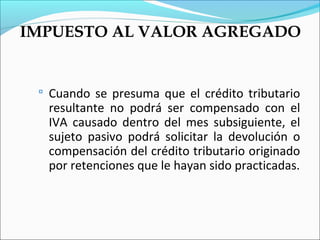 IMPUESTO AL VALOR AGREGADO


  Cuando se presuma que el crédito tributario
  resultante no podrá ser compensado con el
  IVA causado dentro del mes subsiguiente, el
  sujeto pasivo podrá solicitar la devolución o
  compensación del crédito tributario originado
  por retenciones que le hayan sido practicadas.
 