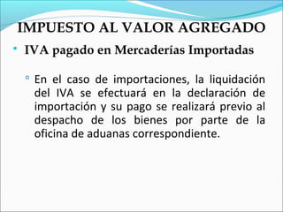 IMPUESTO AL VALOR AGREGADO
   IVA pagado en Mercaderías Importadas

     En el caso de importaciones, la liquidación
     del IVA se efectuará en la declaración de
     importación y su pago se realizará previo al
     despacho de los bienes por parte de la
     oficina de aduanas correspondiente.
 