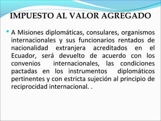 IMPUESTO AL VALOR AGREGADO
 A Misiones diplomáticas, consulares, organismos
 internacionales y sus funcionarios rentados de
 nacionalidad extranjera acreditados en el
 Ecuador, será devuelto de acuerdo con los
 convenios      internacionales, las condiciones
 pactadas en los instrumentos diplomáticos
 pertinentes y con estricta sujeción al principio de
 reciprocidad internacional. .
 