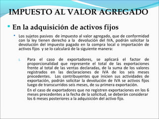 IMPUESTO AL VALOR AGREGADO
 En la adquisición de activos fijos
   Los sujetos pasivos de impuesto al valor agregado, que de conformidad
    con la ley tienen derecho a la devolución del IVA, podrán solicitar la
    devolución del impuesto pagado en la compra local o importación de
    activos fijos y se lo calculará de la siguiente manera:

    1.   Para el caso de exportadores, se aplicará el factor de
         proporcionalidad que represente el total de las exportaciones
         frente al total de las ventas declaradas, de la suma de los valores
         registrados en las declaraciones de IVA de los seis meses
         precedentes. Los contribuyentes que inicien sus actividades de
         exportación, podrán solicitar la devolución de IVA se activos fijos
         luego de transcurridos seis meses, de su primera exportación.
         En el caso de exportadores que no registren exportaciones en los 6
         meses precedentes a la fecha de la solicitud, se deberán considerar
         los 6 meses posteriores a la adquisición del activo fijo.
 