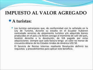IMPUESTO AL VALOR AGREGADO
 A turistas:
     Los turistas extranjeros que, de conformidad con lo señalado en la
      Ley de Turismo, durante su estadía en el Ecuador hubieren
      contratado servicios de alojamiento turístico y/o adquirido bienes
      producidos en el país y lo lleven consigo al momento de salir del país,
      tendrán derecho a la devolución, de IVA pagado por estas
      adquisiciones siempre que cada factura tenga un valor no menor de
      cincuenta dólares de los Estados Unidos de América US$ 50.
      El Servicio de Rentas Internas mediante Resolución definirá los
      requisitos y procedimientos para aplicar este beneficio.
 