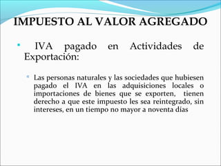 IMPUESTO AL VALOR AGREGADO

     IVA pagado            en     Actividades        de
    Exportación:
     Las personas naturales y las sociedades que hubiesen
      pagado el IVA en las adquisiciones locales o
      importaciones de bienes que se exporten, tienen
      derecho a que este impuesto les sea reintegrado, sin
      intereses, en un tiempo no mayor a noventa días
 