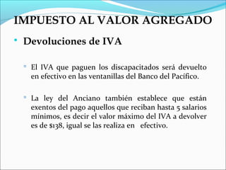 IMPUESTO AL VALOR AGREGADO
   Devoluciones de IVA

     El IVA que paguen los discapacitados será devuelto
      en efectivo en las ventanillas del Banco del Pacífico.

     La ley del Anciano también establece que están
      exentos del pago aquellos que reciban hasta 5 salarios
      mínimos, es decir el valor máximo del IVA a devolver
      es de $138, igual se las realiza en efectivo.
 