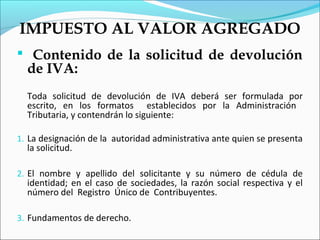 IMPUESTO AL VALOR AGREGADO
 Contenido de la solicitud de devolución
  de IVA:
  Toda solicitud de devolución de IVA deberá ser formulada por
  escrito, en los formatos establecidos por la Administración
  Tributaria, y contendrán lo siguiente:

1. La designación de la autoridad administrativa ante quien se presenta
  la solicitud.

2. El nombre y apellido del solicitante y su número de cédula de
  identidad; en el caso de sociedades, la razón social respectiva y el
  número del Registro Único de Contribuyentes.

3. Fundamentos de derecho.
 