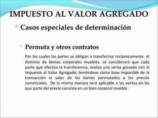 IMPUESTO AL VALOR AGREGADO
  Casos especiales de determinación


     Permuta y otros contratos
      Por los cuales las partes se obligan a transferirse recíprocamente el
      dominio de bienes corporales muebles, se considerará que cada
      parte que efectúa la transferencia, realiza una venta gravada con el
      Impuesto al Valor Agregado, teniéndose como base imponible de la
      transacción el valor de los bienes permutados a los precios
      comerciales. De la misma manera será aplicable a las ventas en las
      que parte del precio consista en un bien corporal mueble.
 