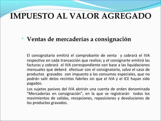 IMPUESTO AL VALOR AGREGADO

     Ventas de mercaderías a consignación

      El consignatario emitirá el comprobante de venta y cobrará el IVA
      respectivo en cada transacción que realice; y el consignarte emitirá las
      facturas y cobrará el IVA correspondiente con base a las liquidaciones
      mensuales que deberá efectuar con el consignatario, salvo el caso de
      productos gravados con impuesto a los consumos especiales, que no
      podrán salir delos recintos fabriles sin que el IVA y el ICE hayan sido
      pagados.
      Los sujetos pasivos del IVA abrirán una cuenta de orden denominada
      “Mercaderías en consignación”, en la que se registrarán todos los
      movimientos de salidas, recepciones, reposiciones y devoluciones de
      los productos gravados.
 