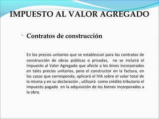IMPUESTO AL VALOR AGREGADO

     Contratos de construcción

      En los precios unitarios que se establezcan para los contratos de
      construcción de obras públicas o privadas, no se incluirá el
      Impuesto al Valor Agregado que afecte a los bines incorporados
      en tales precios unitarios, pero el constructor en la factura, en
      los casos que corresponda, aplicará el IVA sobre el valor total de
      la misma y en su declaración , utilizará como crédito tributario el
      impuesto pagado en la adquisición de los bienes incorporados a
      la obra.
 