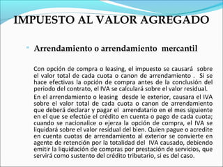 IMPUESTO AL VALOR AGREGADO

    Arrendamiento o arrendamiento mercantil

     Con opción de compra o leasing, el impuesto se causará sobre
     el valor total de cada cuota o canon de arrendamiento . Si se
     hace efectivas la opción de compra antes de la conclusión del
     periodo del contrato, el IVA se calculará sobre el valor residual.
     En el arrendamiento o leasing desde le exterior, causara el IVA
     sobre el valor total de cada cuota o canon de arrendamiento
     que deberá declarar y pagar el arrendatario en el mes siguiente
     en el que se efectúe el crédito en cuenta o pago de cada cuota;
     cuando se nacionalice o ejerza la opción de compra, el IVA se
     liquidará sobre el valor residual del bien. Quien pague o acredite
     en cuenta cuotas de arrendamiento al exterior se convierte en
     agente de retención por la totalidad del IVA causado, debiendo
     emitir la liquidación de compras por prestación de servicios, que
     servirá como sustento del crédito tributario, si es del caso.
 