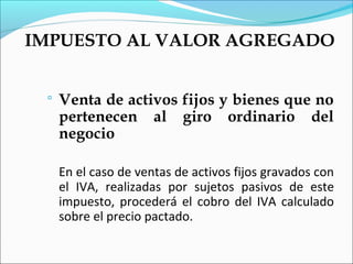 IMPUESTO AL VALOR AGREGADO


    Venta de activos fijos y bienes que no
     pertenecen al giro ordinario del
     negocio

     En el caso de ventas de activos fijos gravados con
     el IVA, realizadas por sujetos pasivos de este
     impuesto, procederá el cobro del IVA calculado
     sobre el precio pactado.
 