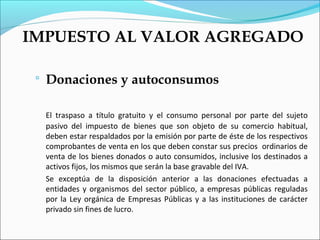 IMPUESTO AL VALOR AGREGADO

    Donaciones y autoconsumos

     El traspaso a título gratuito y el consumo personal por parte del sujeto
     pasivo del impuesto de bienes que son objeto de su comercio habitual,
     deben estar respaldados por la emisión por parte de éste de los respectivos
     comprobantes de venta en los que deben constar sus precios ordinarios de
     venta de los bienes donados o auto consumidos, inclusive los destinados a
     activos fijos, los mismos que serán la base gravable del IVA.
     Se exceptúa de la disposición anterior a las donaciones efectuadas a
     entidades y organismos del sector público, a empresas públicas reguladas
     por la Ley orgánica de Empresas Públicas y a las instituciones de carácter
     privado sin fines de lucro.
 