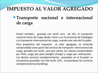IMPUESTO AL VALOR AGREGADO
 Transporte               nacional e internacional
     de carga

    Estará también, gravado con tarifa cero de IVA, el transporte
     nacional aéreo de carga desde, hacia y en la provincia de Galápagos
     y el transporte internacional de carga, cuando este sale del Ecuador.
    Para propósitos del impuesto al valor agregado, se entiende
     comprendido como parte del servicio de transporte internacional de
     carga, gravado con tarifa cero por ciento, los valores comprendidos
     por flete, cargo por peso (weight charge) y cargo por valorización.
     Los demás servicios complementarios prestados en el Ecuador se
     encuentran gravados con IVA tarifa 12% , incluyéndose los servicios
     complementarios (handling).
 