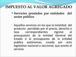 IMPUESTO AL VALOR AGREGADO
   Servicios   prestados por entidades del
      sector público

     Aquellos servicios en los que la totalidad del
      producto percibido por el precio, derecho o
      tasa      correspondientes       ingrese     al
      presupuesto de la entidad General del
      Estado o al presupuesto de la entidad
      publica autónomas, creada por acto
      legislativo nacional o seccional, que preste el
      servicio.
 